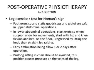 POST-OPERATIVE PHYSIOTHERAPY
                       by B. SHOTTON

• Leg exercise : test for Homan’s sign
   – Foot exercise and static quadriceps and glutei are safe
     in upper abdominal operations.
   – In lower abdominal operations, start exercise when
     surgeon allow for movements, start with hip and knee
     flexion and heel on the floor, Progressed by lifting the
     heel, then straight leg raising.
   – Early ambulation being allow 1 or 2 days after
     operation.
   – Prolong sitting in chair should be avoided, this
     position causes pressure on the veins of the leg.
 