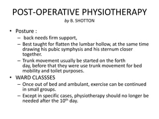 POST-OPERATIVE PHYSIOTHERAPY
                        by B. SHOTTON

• Posture :
   – back needs firm support,
   – Best taught for flatten the lumbar hollow, at the same time
     drawing his pubic symphysis and his sternum closer
     together.
   – Trunk movement usually be started on the forth
     day, before that they were use trunk movement for bed
     mobility and toilet purposes.
• WARD CLASSSES
   – Once out of bed and ambulant, exercise can be continued
     in small groups.
   – Except in specific cases, physiotherapy should no longer be
     needed after the 10th day.
 