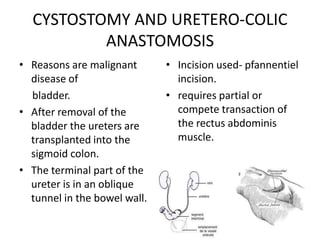 CYSTOSTOMY AND URETERO-COLIC
          ANASTOMOSIS
• Reasons are malignant       • Incision used- pfannentiel
  disease of                    incision.
  bladder.                    • requires partial or
• After removal of the          compete transaction of
  bladder the ureters are       the rectus abdominis
  transplanted into the         muscle.
  sigmoid colon.
• The terminal part of the
  ureter is in an oblique
  tunnel in the bowel wall.
 