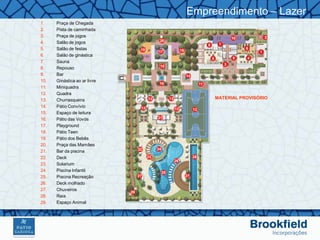 Empreendimento – Lazer
1.    Praça de Chegada
2.    Pista de caminhada
3.    Praça de jogos
4.    Salão de jogos
5.    Salão de festas
6.    Salão de ginástica
7.    Sauna
8.    Repouso
9.    Bar
10.   Ginástica ao ar livre
11.   Miniquadra
12.   Quadra
13.   Churrasqueira                MATERIAL PROVISÓRIO
14.   Pátio Convívio
15.   Espaço de leitura
16.   Pátio das Vovós
17.   Playground
18.   Pátio Teen
19.   Pátio dos Bebês
20.   Praça das Mamães
21.   Bar da piscina
22.   Deck
23.   Solarium
24.   Piscina Infantil
25.   Piscina Recreação
26.   Deck molhado
27.   Chuveiros
28.   Raia
29.   Espaço Animal
 