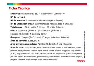 Endereço: Rua Palmeiras, 582 – Água Verde – Curitiba - PR
Nº de torres: 2
Nº de andares: 8 pavimentos (térreo + 6 tipos + Duplex)
Nº de unidades/ andar: 8 pavimentos (1 hall para cada 4 unidades)
Total aptos: 121 (61 unids. 3 dorms. | 60 unids. 2 dorms.)
Obs: 8 coberturas (3 dorms.) | 8 coberturas (2 dorms.)
5 garden (3 dorms) | 4 garden (2 dorms)
Garagem: 2 vagas (2 e 3 dorms) | 3 vagas (cobertura 3 dorms)
Área do terreno: 5.188,840 m²
Área privativa da unidade: 75,00m2 (2 dorms) e 94m2 (3 dorms)
Área de lazer: brinquedoteca, salão de festas infantil, fitness in door e externo,Espaço
gourmet, espaço mulher, salão de jogos adulto, fitness externo, playgrond, play ground
(0 a 5), play ground (5 a 10) , praça da babá, tenda zen, pergolados, quadra poliesportiva,
pet care, piscina adulto com raia, piscina infantil, churrasqueira externa com forno de pizza,
praça de carteado, praça do fogo, praça central com fonte;
Ficha Técnica
MATERIALPRELIMINARSUJEITOAALTERAÇÕES
 