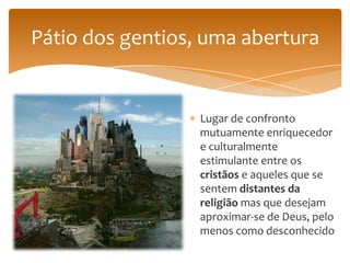 Pátio dos gentios, uma abertura


                  Lugar de confronto
                  mutuamente enriquecedor
                  e culturalmente
                  estimulante entre os
                  cristãos e aqueles que se
                  sentem distantes da
                  religião mas que desejam
                  aproximar-se de Deus, pelo
                  menos como desconhecido
 