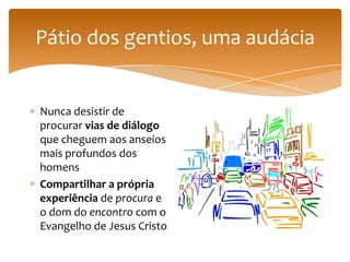 Pátio dos gentios, uma audácia


Nunca desistir de
procurar vias de diálogo
que cheguem aos anseios
mais profundos dos
homens
Compartilhar a própria
experiência de procura e
o dom do encontro com o
Evangelho de Jesus Cristo
 