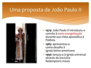 Uma proposta de João Paulo II


              1979: João Paulo II introduziu o
              convite à nova evangelização
              durante sua visita apostólica à
              Polônia
              1983: apresentou-a
              como desafio à
              Igreja latino-americana
              1990: lançou-a à Igreja universal
              através da Encíclica
              Redemptoris missio
 