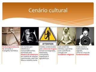 Cenário cultural




Perda da gramática da   Um mundo sem              Cristãos condicionados   Culto estéril do        Onde ocorre a
fé, tornando o          referência à              pela cultura da imagem   indivíduo, que tenta    redescoberta do
Evangelho hermético     transcendência fica       tornam-se resignados,    curar a atrofia do      sagrado,
                        dominado pela             hedonistas,              coração com             corre-se o risco do
                        ditadura do relativismo   consumistas,             sucedâneos religiosos   fundamentalismo
                        em matéria de relações    superficiais e
                        matrimoniais, valor dos   egocêntricos
                        filhos e mistério morte
 