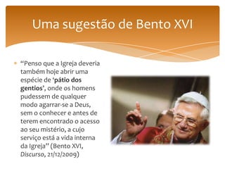 Uma sugestão de Bento XVI

“Penso que a Igreja deveria
também hoje abrir uma
espécie de ‘pátio dos
gentios’, onde os homens
pudessem de qualquer
modo agarrar-se a Deus,
sem o conhecer e antes de
terem encontrado o acesso
ao seu mistério, a cujo
serviço está a vida interna
da Igreja” (Bento XVI,
Discurso, 21/12/2009)
 