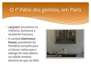 O 1º Pátio dos gentios, em Paris

24/3/2011: encontros na
UNESCO, Sorbonne e
Academia Francesa
O cardeal Gianfranco
Ravasi, presidente do
Pontifício Conselho para
a Cultura, notou que o
diálogo foi mais aberto
na cidade símbolo
laicismo do que na Itália
 