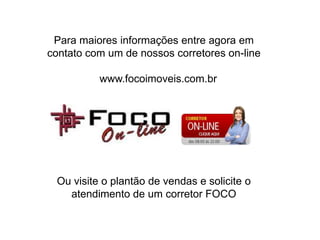 Para maiores informações entre agora em contato com um de nossos corretores on-line   www.focoimoveis.com.brOu visite o plantão de vendas e solicite o atendimento de um corretor FOCO