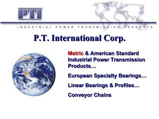 P.T. International Corp. Metric  & American Standard Industrial Power Transmission Products… European Specialty Bearings… Linear Bearings & Profiles… Conveyor Chains 