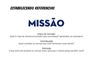 Estabelecendo referencias


                    MISSÃO
                              Chave de mercado
 Qual é o tipo de cliente/consumidor que você deseja? (generalize, se necessário)

                                  Contribuição
          Qual o produto ou serviço que você fornecerá a esse cliente?

                                    Distinção
O que torna seu produto ou serviço único, para que o cliente possa escolher você?
 