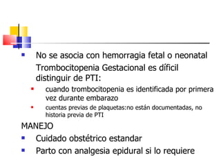 No se asocia con hemorragia fetal o neonatal Trombocitopenia Gestacional es díficil distinguir de PTI:  cuando trombocitopenia es identificada por primera vez durante embarazo cuentas previas de plaquetas:no están documentadas, no historia previa de PTI MANEJO Cuidado obstétrico estandar Parto con analgesia epidural si lo requiere 