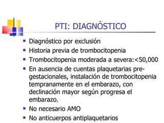 PTI: DIAGNÓSTICO Diagnóstico por exclusión Historia previa de trombocitopenia Trombocitopenia moderada a severa:<50,000 En ausencia de cuentas plaquetarias pre-gestacionales, instalación de trombocitopenia tempranamente en el embarazo, con declinación mayor según progresa el embarazo. No necesario AMO No anticuerpos antiplaquetarios 