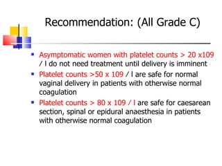 Recommendation: (All Grade C) Asymptomatic women with platelet counts > 20 x 109  ⁄ l do not need treatment until delivery is imminent Platelet counts >50 x 109  ⁄ l are safe for normal  vaginal delivery in patients with otherwise normal  coagulation Platelet counts > 80 x 109 ⁄ l  are safe for caesarean  section, spinal or epidural anaesthesia in patients with  otherwise normal coagulation 