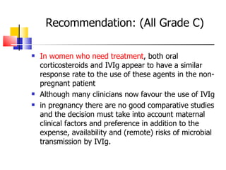 Recommendation: (All Grade C) In women who need treatment , both oral corticosteroids and IVIg appear to have a similar response rate to the use of these agents in the non-pregnant patient Although many clinicians now favour the use of IVIg in pregnancy there are no good comparative studies and the decision must take into account maternal clinical factors and preference in addition to the expense, availability and (remote) risks of microbial  transmission by IVIg. 