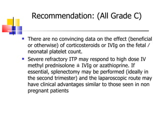 Recommendation: (All Grade C) There are no convincing data on the effect (beneficial or otherwise) of corticosteroids or IVIg on the  fetal ⁄ neonatal platelet count. Severe refractory ITP may respond to high dose IV methyl prednisolone ± IVIg or azathioprine. If essential, splenectomy may be performed (ideally in the second trimester) and the laparoscopic route may have clinical advantages similar to those seen in non pregnant patients 