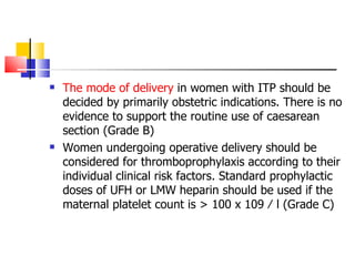 The mode of delivery  in women with ITP should be decided by primarily obstetric indications. There is no evidence to support the routine use of caesarean  section (Grade B) Women undergoing operative delivery should be considered for thromboprophylaxis according to their individual clinical risk factors. Standard prophylactic doses of UFH or LMW heparin should be used if the  maternal platelet count is > 100 x 109 ⁄ l (Grade C) 