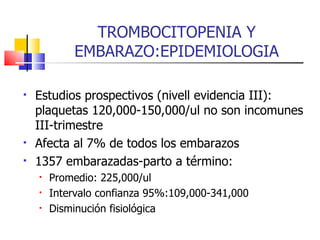 TROMBOCITOPENIA Y EMBARAZO:EPIDEMIOLOGIA Estudios prospectivos (nivell evidencia III): plaquetas 120,000-150,000/ul no son incomunes III-trimestre Afecta al 7% de todos los embarazos 1357 embarazadas-parto a término: Promedio: 225,000/ul Intervalo confianza 95%:109,000-341,000 Disminución fisiológica 