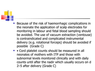 Because of the risk of haemorrhagic complications in the neonate the application of scalp electrodes for monitoring in labour and fetal blood sampling should be avoided. The use of vacuum extraction (ventouse) is contraindicated and complicated instrumental delivery (e.g. rotational forceps) should be avoided if possible  (Grade C) •  Cord platelet counts should be measured in all neonates of mothers with ITP and those with subnormal levels monitored clinically and with daily counts until after the nadir which usually occurs on d 2–5  after delivery (Grade C) 