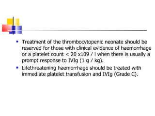 Treatment of the thrombocytopenic neonate should be reserved for those with clinical evidence of haemorrhage  or a platelet count < 20 x109 ⁄ l when there is  usually a prompt response to IVIg (1 g ⁄ kg).  Lifethreatening haemorrhage should be treated with immediate platelet transfusion and IVIg (Grade C). 