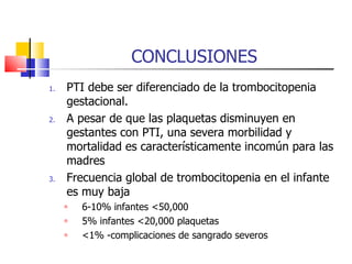 CONCLUSIONES PTI debe ser diferenciado de la trombocitopenia gestacional. A pesar de que las plaquetas disminuyen en gestantes con PTI, una severa morbilidad y mortalidad es característicamente incomún para las madres Frecuencia global de trombocitopenia en el infante es muy baja  6-10% infantes <50,000 5% infantes <20,000 plaquetas  <1% -complicaciones de sangrado severos 