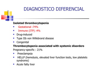 DIAGNOSTICO DIFERENCIAL Isolated thrombocytopenia        Gestational :74%     Immune (ITP) :4%     Drug-induced      Type IIb von Willebrand disease      Congenital  Thrombocytopenia associated with systemic disorders   Pregnancy-specific : 21%   Preeclampsia       HELLP (hemolysis, elevated liver function tests, low platelets syndrome)          Acute fatty liver      