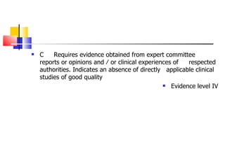 C Requires evidence obtained from expert committee  reports  or opinions and ⁄ or clinical  experiences of  respected  authorities. Indicates an absence of directly  applicable  clinical studies of good quality Evidence level IV 