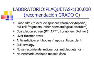 LABORATORIO:PLAQUETAS<100,000(recomendación GRADO C) Blood film (to exclude spurious thrombocytopenia, red cell  fragments, other haematological disorders) Coagulation screen (PT, APTT, fibrinogen, D-dimer) Liver function tests Anticardiolipin antibodies ⁄ lupus anticoagulant SLE serology No se recomienda anticuerpos antiplaquetarios!!! No necesario aspirado médula ósea 