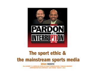 The sport ethic &
the mainstream sports media
                                BRIAN MORITZ
  Ph.D. STUDENT • S.I. NEWHOUSE SCHOOL OF PUBLIC COMMUNICATIONS • SYRACUSE UNIVERSITY
              SPORTSMANSHIP DAY SYMPOSIUM • SUNY OSWEGO • MARCH 7, 2013
 