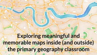 Exploring meaningful and
memorable maps inside (and outside)
the primary geography classroom
 