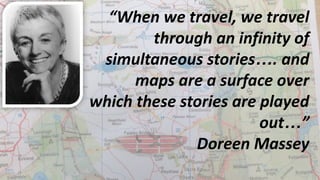 “When we travel, we travel
through an infinity of
simultaneous stories…. and
maps are a surface over
which these stories are played
out…”
Doreen Massey
 