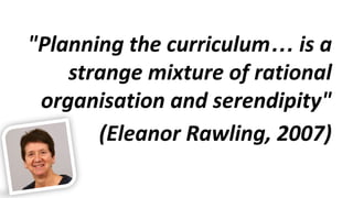 "Planning the curriculum… is a
strange mixture of rational
organisation and serendipity"
(Eleanor Rawling, 2007)
 