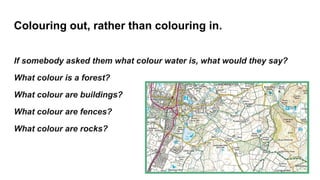 Colouring out, rather than colouring in.
If somebody asked them what colour water is, what would they say?
What colour is a forest?
What colour are buildings?
What colour are fences?
What colour are rocks?
 