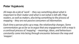 Peter Vujakovic
All maps do a job of ‘work’ – they say something about what is
important to their maker and what is not (what is left off). Map
readers, as well as makers, also bring something to the process of
mapping – they are not passive consumers of information.
Each time a person picks up a map, the relationship changes. Some
commentators go as far as to argue that any engagement with a map is
a continual process of ‘mapping’ – meanings, ideas, and behaviours
constantly come into being through encounter between the map and
‘mapper’.
 