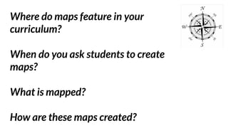 Where do maps feature in your
curriculum?
When do you ask students to create
maps?
What is mapped?
How are these maps created?
 