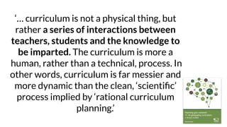 ‘… curriculum is not a physical thing, but
rather a series of interactions between
teachers, students and the knowledge to
be imparted. The curriculum is more a
human, rather than a technical, process. In
other words, curriculum is far messier and
more dynamic than the clean, ‘scientiﬁc’
process implied by ‘rational curriculum
planning.’
 