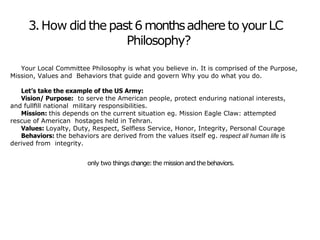 3.How did the past 6 monthsadhere to your LC
Philosophy?
Your Local Committee Philosophy is what you believe in. It is comprised of the Purpose,
Mission, Values and Behaviors that guide and govern Why you do what you do.
Let’s take the example of the US Army:
Vision/ Purpose: to serve the American people, protect enduring national interests,
and fullﬁll national military responsibilities.
Mission: this depends on the current situation eg. Mission Eagle Claw: attempted
rescue of American hostages held in Tehran.
Values: Loyalty, Duty, Respect, Selﬂess Service, Honor, Integrity, Personal Courage
Behaviors: the behaviors are derived from the values itself eg. respect all human life is
derived from integrity.
only two things change:the mission and the behaviors.
 