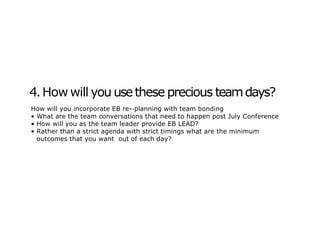 4.How will you usethese precious teamdays?
How will you incorporate EB re-‐planning with team bonding
• What are the team conversations that need to happen post July Conference
• How will you as the team leader provide EB LEAD?
• Rather than a strict agenda with strict timings what are the minimum
outcomes that you want out of each day?
 