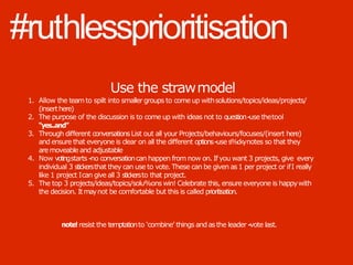 #ruthlessprioritisation
Use the strawmodel
1. Allow the teamto spilt into smaller groups to come up withsolutions/topics/ideas/projects/
(inserthere)
2. The purpose of the discussion is to come up with ideas not to question-‐use thetool
“yes..and”
3. Through diﬀerent conversationsList out all your Projects/behaviours/focuses/(insert here)
and ensure that everyone is clear on all the diﬀerent options-‐use s%ckynotes so that they
aremoveable and adjustable
4. Now votingstarts -‐no conversationcan happen from now on. If you want 3 projects, give every
individual 3 stickersthat they can use to vote. These can be given as1 per project or ifI really
like 1 project Ican give all 3 stickersto that project.
5. The top 3 projects/ideas/topics/solu%ons win! Celebrate this, ensure everyone is happywith
the decision. Itmaynot be comfortable but this is called prioritisation.
note! resist the temptationto ‘combine’ things and asthe leader -‐vote last.
 