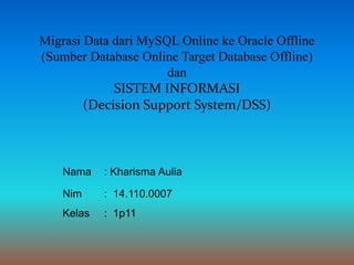 Migrasi Data dari MySQL Online ke Oracle Offline
(Sumber Database Online Target Database Offline)
dan
SISTEM INFORMASI
(Decision Support System/DSS)
Nama : Kharisma Aulia
Nim : 14.110.0007
Kelas : 1p11
 