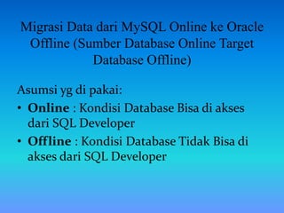 Migrasi Data dari MySQL Online ke Oracle
Offline (Sumber Database Online Target
Database Offline)
Asumsi yg di pakai:
• Online : Kondisi Database Bisa di akses
dari SQL Developer
• Offline : Kondisi Database Tidak Bisa di
akses dari SQL Developer
 