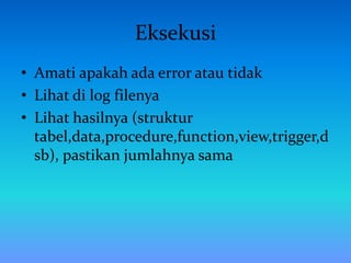 Eksekusi
• Amati apakah ada error atau tidak
• Lihat di log filenya
• Lihat hasilnya (struktur
tabel,data,procedure,function,view,trigger,d
sb), pastikan jumlahnya sama
 