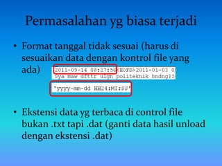 Permasalahan yg biasa terjadi
• Format tanggal tidak sesuai (harus di
sesuaikan data dengan kontrol file yang
ada)
• Ekstensi data yg terbaca di control file
bukan .txt tapi .dat (ganti data hasil unload
dengan ekstensi .dat)
 