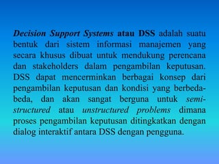 Decision Support Systems atau DSS adalah suatu
bentuk dari sistem informasi manajemen yang
secara khusus dibuat untuk mendukung perencana
dan stakeholders dalam pengambilan keputusan.
DSS dapat mencerminkan berbagai konsep dari
pengambilan keputusan dan kondisi yang berbeda-
beda, dan akan sangat berguna untuk semi-
structured atau unstructured problems dimana
proses pengambilan keputusan ditingkatkan dengan
dialog interaktif antara DSS dengan pengguna.
 