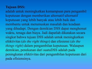 Tujuan DSS:
adalah untuk meningkatkan kemampuan para pengambil
keputusan dengan memberikan alternatif-alternatif
keputusan yang lebih banyak atau lebih baik dan
membantu untuk merumuskan masalah dan keadaan
yang dihadapi. Dengan demikian DSS dapat menghemat
waktu, tenaga dan biaya. Jadi dapatlah dikatakan secara
singkat bahwa tujuan DSS adalah untuk meningkatkan
efektivitas (do the right things) dan efesiensi (do the
things right) dalam pengambilan keputusan. Walaupun
demikian, penekanan dari suatuDSS adalah pada
peningkatan efektivitas dari pengambilan keputusan dari
pada efisiensinya.
 