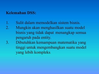 Kelemahan DSS:
1. Sulit dalam memodelkan sistem bisnis.
2. Mungkin akan menghasilkan suatu model
bisnis yang tidak dapat menangkap semua
pengaruh pada entity.
3. Dibutuhkan kemampuan matematika yang
tinggi untuk mengembangkan suatu model
yang lebih kompleks.
 