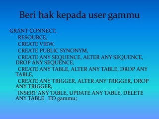 Beri hak kepada user gammu
GRANT CONNECT,
RESOURCE,
CREATE VIEW,
CREATE PUBLIC SYNONYM,
CREATE ANY SEQUENCE, ALTER ANY SEQUENCE,
DROP ANY SEQUENCE,
CREATE ANY TABLE, ALTER ANY TABLE, DROP ANY
TABLE,
CREATE ANY TRIGGER, ALTER ANY TRIGGER, DROP
ANY TRIGGER,
INSERT ANY TABLE, UPDATE ANY TABLE, DELETE
ANY TABLE TO gammu;
 