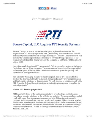 6/18/16, 9:41 AMPTI Security Systems
Page 1 of 2https://ui.constantcontact.com/visualeditor/visual_editor_preview.jsp?agent.uid=1125050015996&format=html&printFrame=true
For Immediate Release
Source Capital, LLC Acquires PTI Security Systems
Atlanta, Georgia, - June 1, 2016 - Source Capital is pleased to announce the
acquisition of PTI Security Systems ("PTI"), the leading provider of access control
and security solutions to the self-storage industry. PTI founder Lance Comstock will
assume the Chairman position and continue to provide strategic guidance to the
company, while Franklin Young will join the company as CEO and Jeff Flowers will
join as COO.
Lance Comstock, founder of PTI, commented, "We are proud to partner with Source
Capital as a part of this transaction. The resources and strategic guidance provided
by Source Capital will allow PTI to accelerate our current growth trajectory and
capitalize on new opportunities."
Ben Emmons, Managing Director at Source Capital, noted, "PTI has established
itself as the clear market leader in the self-storage industry by providing innovative
and high quality solutions to its customers. We look forward to working closely with
PTI, Franklin, Jeff and Lance to continue growing the company and expanding its
suite of products."
About PTI Security Systems
PTI Security Systems is the leading manufacturer of technology-enabled access
control and security solutions to the self-storage industry. The company has a global
reach with more than 25,000 customers across 30+ different countries and is
regarded for its unparalleled customer service and support. PTI's extensive product
line includes access control hardware and software, wired and wireless door alarms,
individual unit overlock devices and mobile access solutions. PTI operates through
two locations in the U.S., as well as through international distributors in Europe,
Australia and Asia.
 