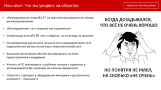 Наш опыт. Что мы увидели на объектах
• «Изолированные» сети АСУ ТП на практике оказываются не такими
уж изолированными
• «Изолированная» сеть не равно «не зараженная»
• Сегментация сети АСУ ТП есть на бумаге, но не всегда на практике
• На коммутаторе удаленного сегмента сети взаимодействуют не 8
подключенных хостов, но все хосты технологической сети
• Большинство уязвимостей сети закладывались на этапе
проектирования и внедрения
• Утилиты и ПО скачиваются на рабочие станции с торрентов и
устанавливаются без проверок на наличие вредоносов
• «Свистки», торчащие в оборудовании месяцами и доступные из
интернета – реальность
 