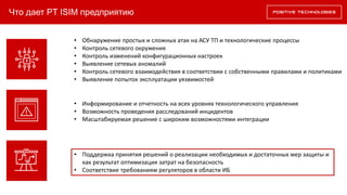 Что дает PT ISIM предприятию
• Обнаружение простых и сложных атак на АСУ ТП и технологические процессы
• Контроль сетевого окружения
• Контроль изменений конфигурационных настроек
• Выявление сетевых аномалий
• Контроль сетевого взаимодействия в соответствии с собственными правилами и политиками
• Выявление попыток эксплуатации уязвимостей
• Информирование и отчетность на всех уровнях технологического управления
• Возможность проведения расследований инцидентов
• Масштабируемая решение с широким возможностями интеграции
• Поддержка принятия решений о реализации необходимых и достаточных мер защиты и
как результат оптимизация затрат на безопасность
• Соответствие требованиям регуляторов в области ИБ
 