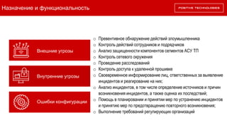 Назначение и функциональность
Внутренние угрозы
Внешние угрозы
Ошибки конфигурации
o Превентивное обнаружение действий злоумышленника
o Контроль действий сотрудников и подрядчиков
o Анализ защищенности компонентов сегментов АСУ ТП
o Контроль сетевого окружения
o Проведение расследований
o Контроль доступа к удаленной прошивке
o Своевременное информирование лиц, ответственных за выявление
инцидентов и реагирование на них;
o Анализ инцидентов, в том числе определение источников и причин
возникновения инцидентов, а также оценка их последствий;
o Помощь в планировании и принятии мер по устранению инцидентов
и принятию мер по предотвращению повторного возникновения;
o Выполнение требований регулирующих организаций
 